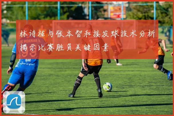 林诗栋与张本智和接发球技术分析揭示比赛胜负关键因素