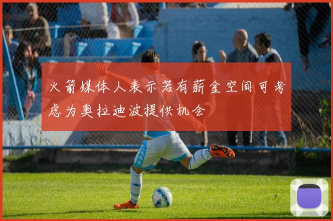 火箭媒体人表示若有薪金空间可考虑为奥拉迪波提供机会
