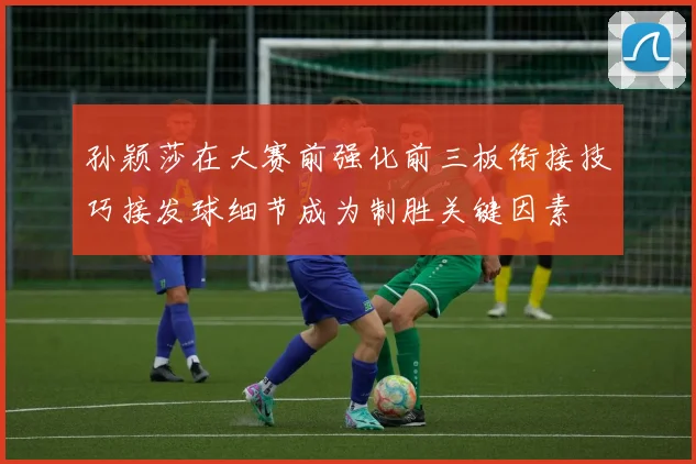 孙颖莎在大赛前强化前三板衔接技巧接发球细节成为制胜关键因素