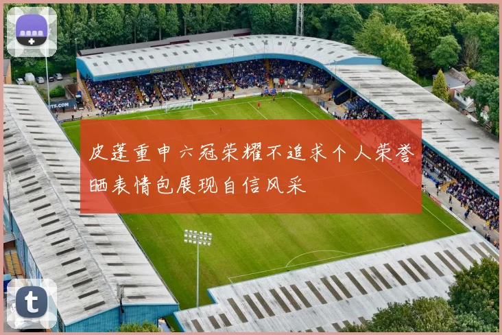 皮蓬重申六冠荣耀不追求个人荣誉晒表情包展现自信风采