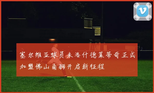 塞尔维亚球员米洛什德莱蒂奇正式加盟佛山南狮开启新征程
