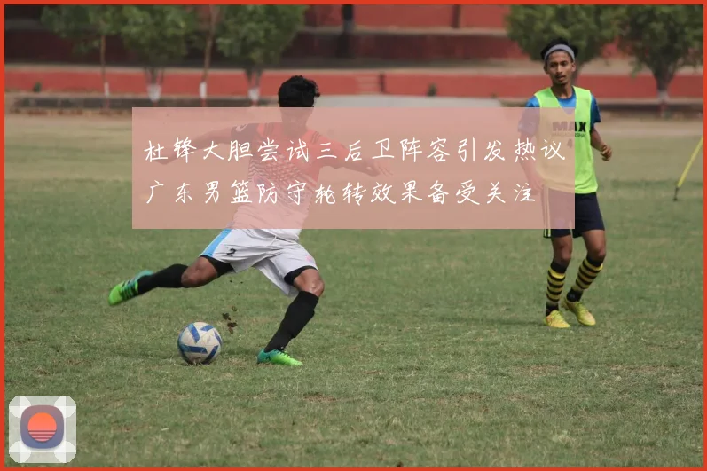 杜锋大胆尝试三后卫阵容引发热议广东男篮防守轮转效果备受关注