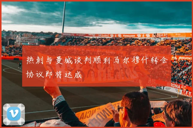 热刺与曼城谈判顺利马尔穆什转会协议即将达成