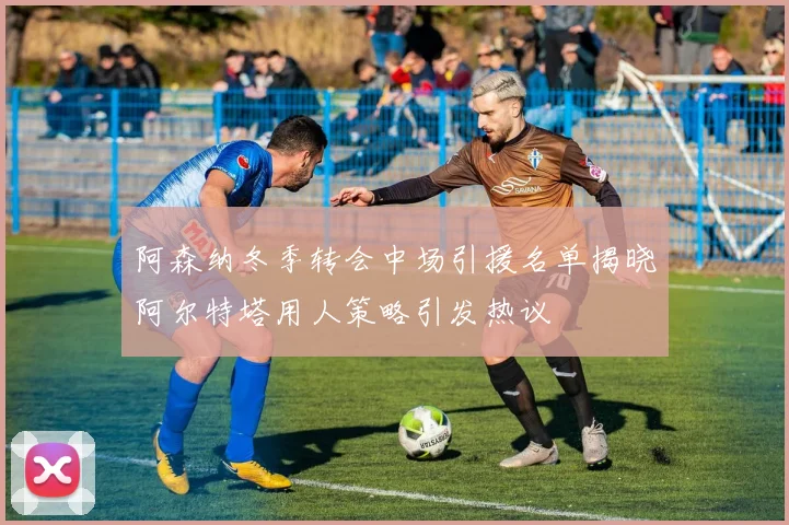 阿森纳冬季转会中场引援名单揭晓阿尔特塔用人策略引发热议
