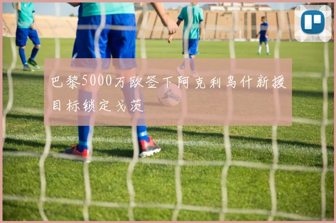 巴黎5000万欧签下阿克利乌什新援目标锁定戈茨