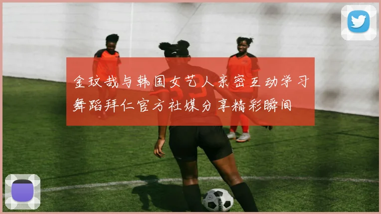 金玟哉与韩国女艺人亲密互动学习舞蹈拜仁官方社媒分享精彩瞬间