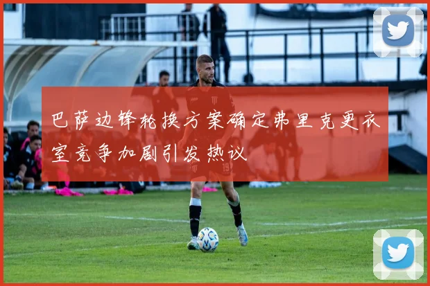 巴萨边锋轮换方案确定弗里克更衣室竞争加剧引发热议
