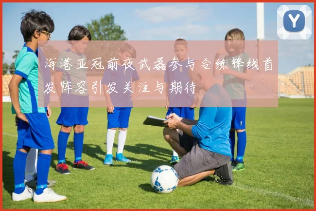 海港亚冠前夜武磊参与合练锋线首发阵容引发关注与期待