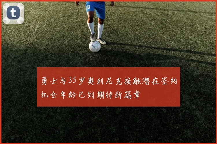 勇士与35岁奥利尼克接触潜在签约机会年龄已到期待新篇章