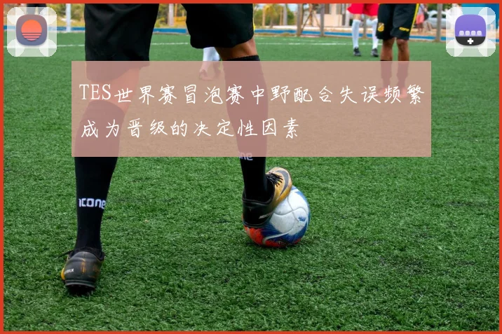 TES世界赛冒泡赛中野配合失误频繁成为晋级的决定性因素
