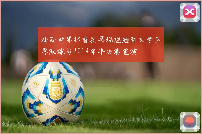 梅西世界杯首发再现尴尬时刻禁区零触球与2014年半决赛重演