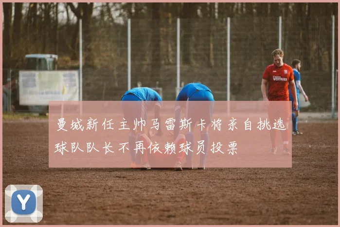 曼城新任主帅马雷斯卡将亲自挑选球队队长不再依赖球员投票