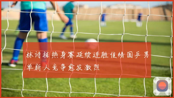 林诗栋热身赛延续连胜佳绩国乒男单新人竞争愈发激烈