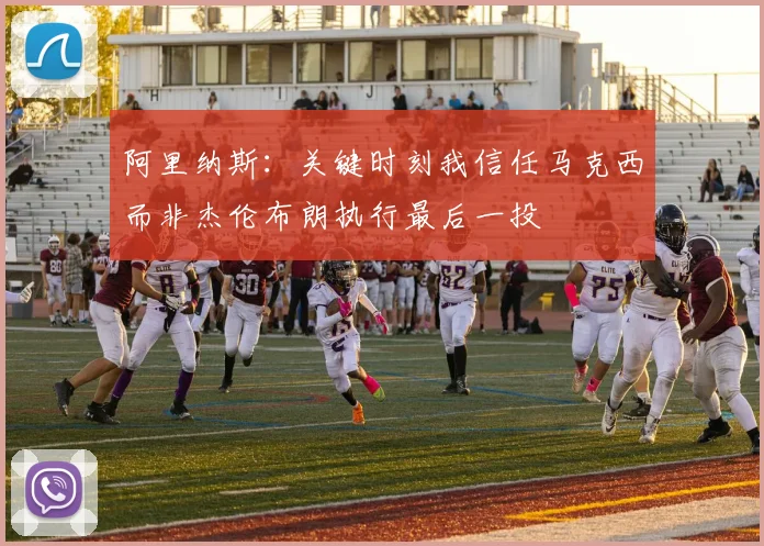 阿里纳斯：关键时刻我信任马克西而非杰伦布朗执行最后一投