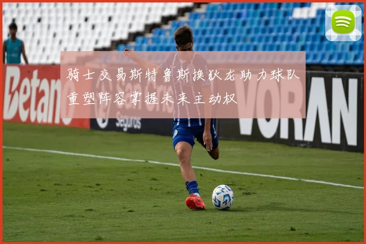 骑士交易斯特鲁斯换狄龙助力球队重塑阵容掌握未来主动权
