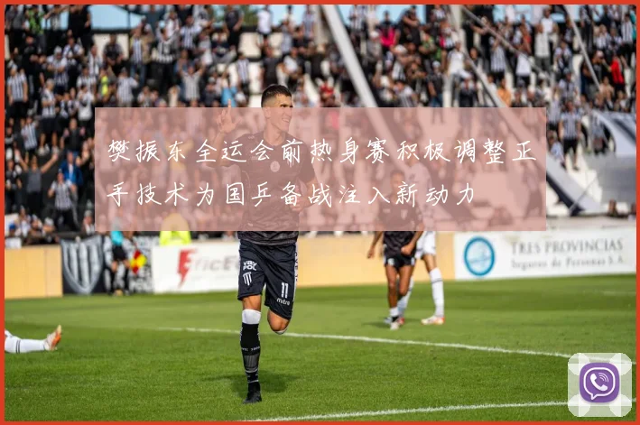 樊振东全运会前热身赛积极调整正手技术为国乒备战注入新动力