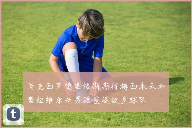 马克西罗德里格斯期待梅西未来加盟纽维尔老男孩重返故乡球队
