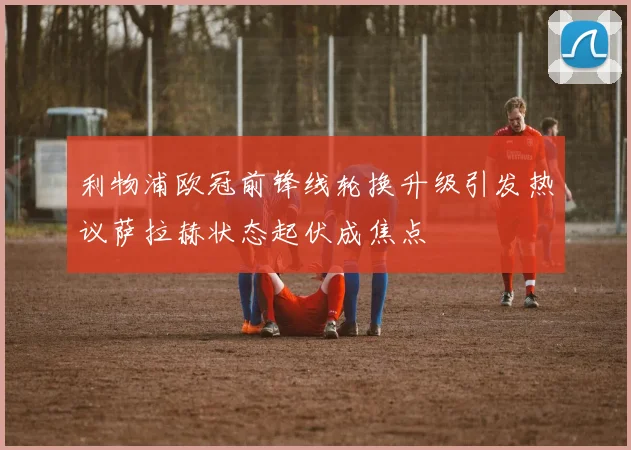 利物浦欧冠前锋线轮换升级引发热议萨拉赫状态起伏成焦点