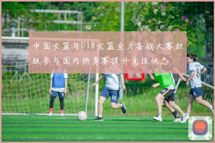 中国女篮与U18女篮全力备战大赛积极参与国内热身赛提升竞技状态