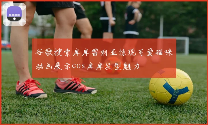 谷歌搜索库库雷利亚惊现可爱猫咪动画展示cos库库发型魅力