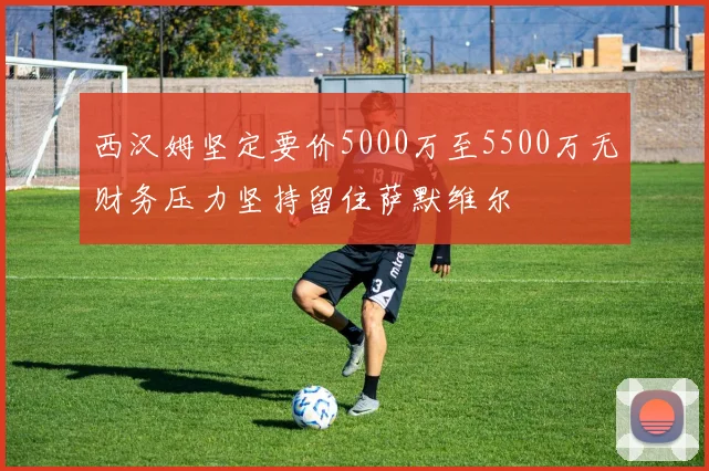 西汉姆坚定要价5000万至5500万无财务压力坚持留住萨默维尔