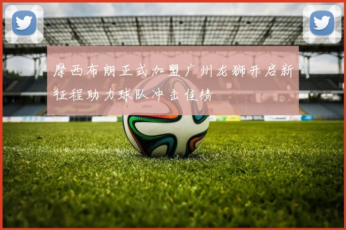 摩西布朗正式加盟广州龙狮开启新征程助力球队冲击佳绩