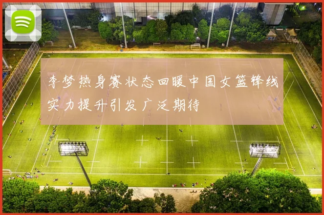 李梦热身赛状态回暖中国女篮锋线实力提升引发广泛期待