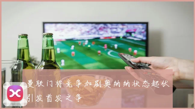 曼联门将竞争加剧奥纳纳状态起伏引发首发之争